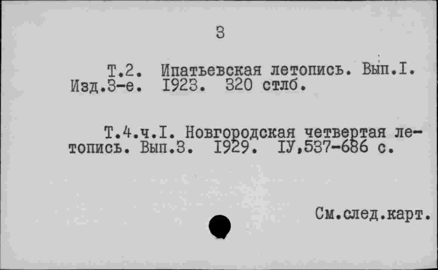 ﻿з
T.2. Ипатьевская летопись. Вып.1.
Изд.8-е. 1923. 320 стлб.
Т.4.Ч.І. Новгородская четвертая летопись. Вып.З. 1929. ІУ,537-686 с.
См.след.карт